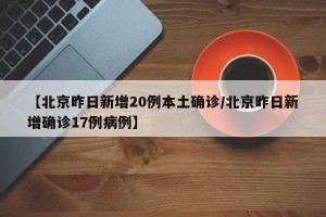 【北京昨日新增20例本土确诊/北京昨日新增确诊17例病例】