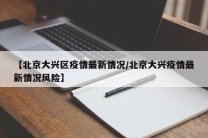 【北京大兴区疫情最新情况/北京大兴疫情最新情况风险】
