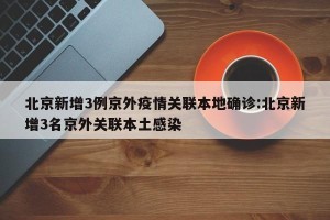 北京新增3例京外疫情关联本地确诊:北京新增3名京外关联本土感染