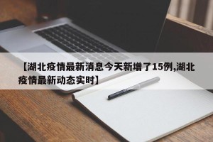 【湖北疫情最新消息今天新增了15例,湖北疫情最新动态实时】