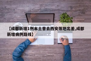 【成都新增1例本土曾去西安等地出差,成都新增病例路线】