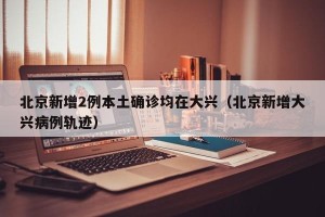 北京新增2例本土确诊均在大兴（北京新增大兴病例轨迹）