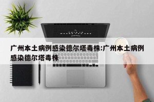 广州本土病例感染德尔塔毒株:广州本土病例感染德尔塔毒株