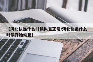 【河北快递什么时候恢复正常/河北快递什么时候开始恢复】
