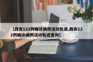 【西安122例确诊病例活动轨迹,西安122例确诊病例活动轨迹查询】