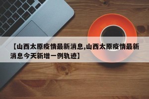【山西太原疫情最新消息,山西太原疫情最新消息今天新增一例轨迹】